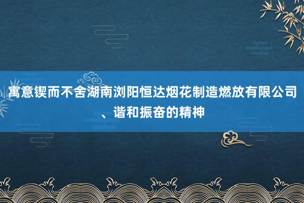 寓意锲而不舍湖南浏阳恒达烟花制造燃放有限公司、谐和振奋的精神