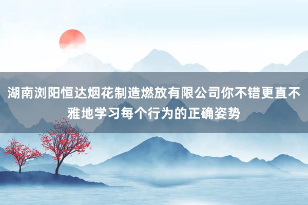湖南浏阳恒达烟花制造燃放有限公司你不错更直不雅地学习每个行为的正确姿势